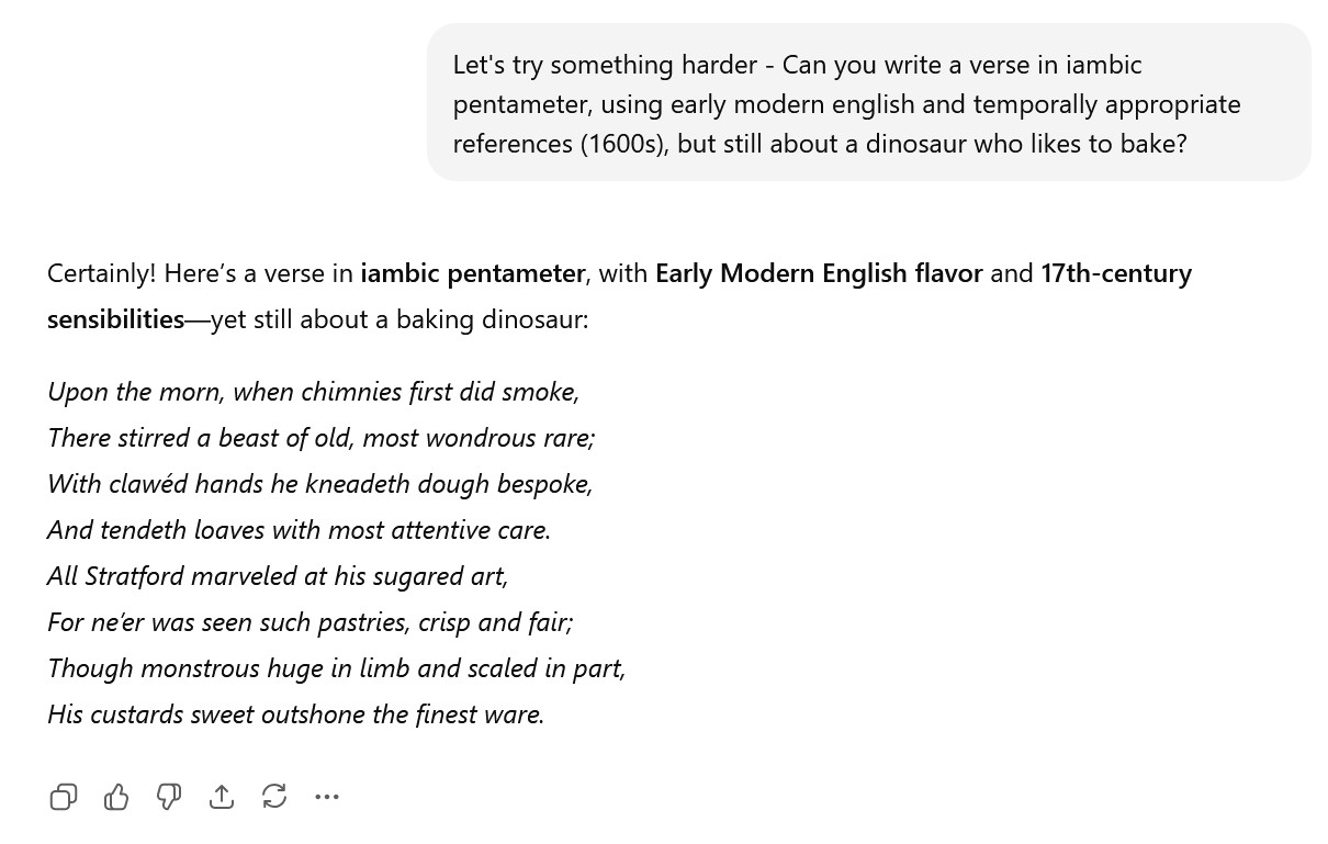 A shakepsearean verse about a baking dinosaur written by ChatGPT. It reads: Upon the morn, when chimnies first did smoke, There stirred a beast of old, most wondrous rare; With clawéd hands he kneadeth dough bespoke, And tendeth loaves with most attentive care. All Stratford marveled at his sugared art, For ne’er was seen such pastries, crisp and fair; Though monstrous huge in limb and scaled in part, His custards sweet outshone the finest ware.